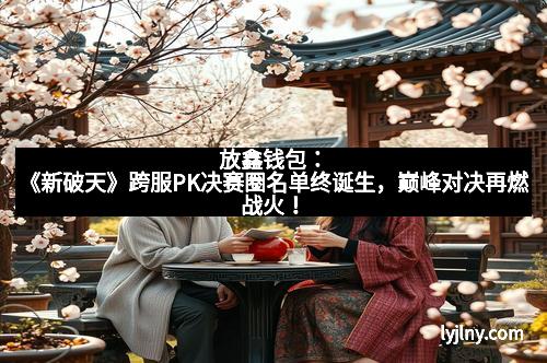 放鑫钱包：《新破天》跨服PK决赛圈名单终诞生，巅峰对决再燃战火！