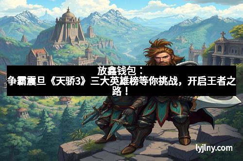 放鑫钱包：争霸震旦《天骄3》三大英雄榜等你挑战，开启王者之路！